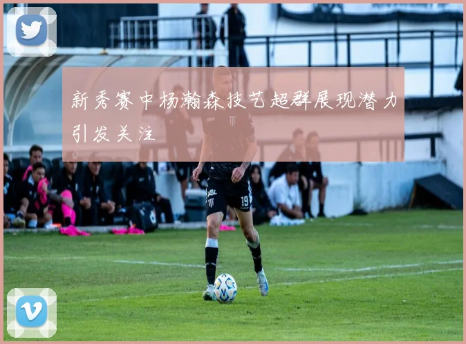 新秀赛中杨瀚森技艺超群展现潜力引发关注
