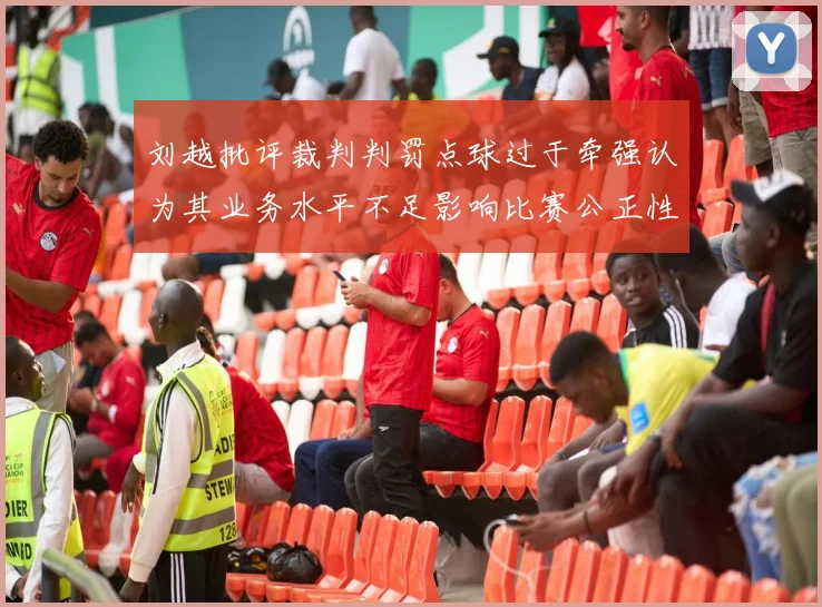 刘越批评裁判判罚点球过于牵强认为其业务水平不足影响比赛公正性