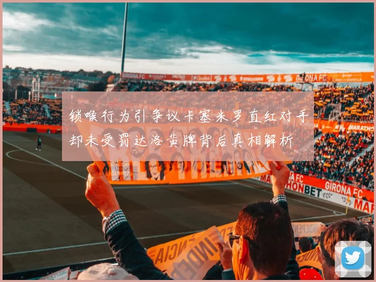 锁喉行为引争议卡塞米罗直红对手却未受罚达洛黄牌背后真相解析