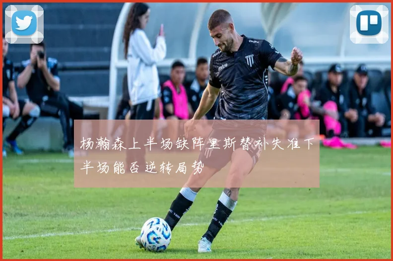 杨瀚森上半场缺阵里斯替补失准下半场能否逆转局势