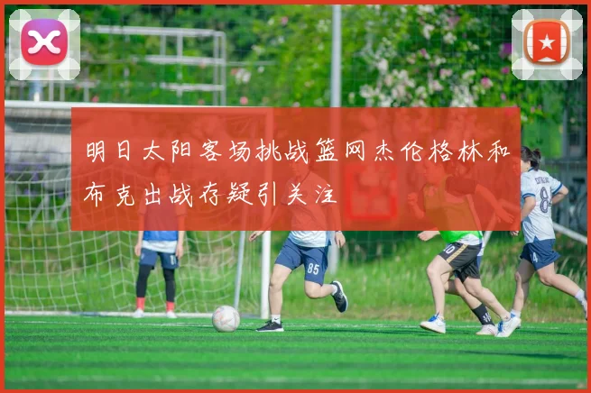 明日太阳客场挑战篮网杰伦格林和布克出战存疑引关注