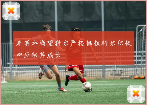 库明加渴望科尔严格执教科尔积极回应助其成长
