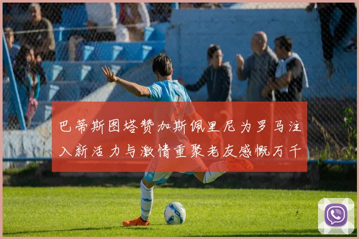 巴蒂斯图塔赞加斯佩里尼为罗马注入新活力与激情重聚老友感慨万千
