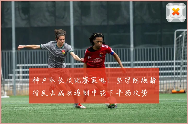 神户队长谈比赛策略：坚守防线静待反击成功遏制申花下半场攻势