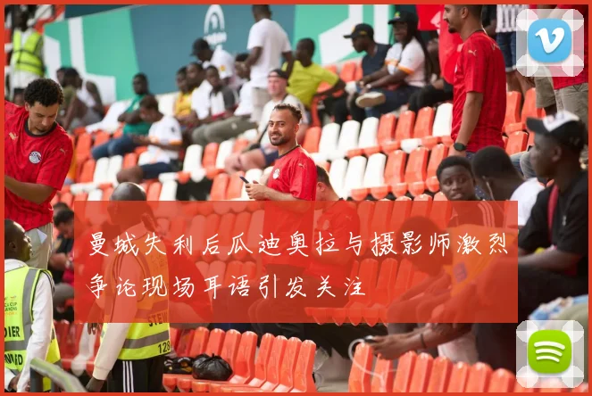 曼城失利后瓜迪奥拉与摄影师激烈争论现场耳语引发关注