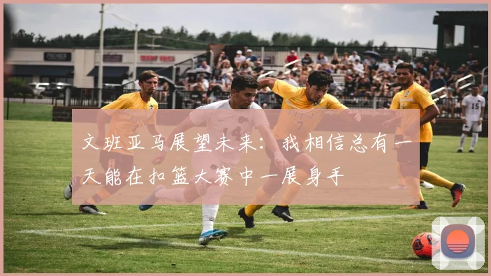 文班亚马展望未来：我相信总有一天能在扣篮大赛中一展身手