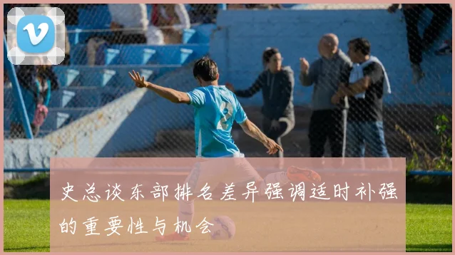 史总谈东部排名差异强调适时补强的重要性与机会