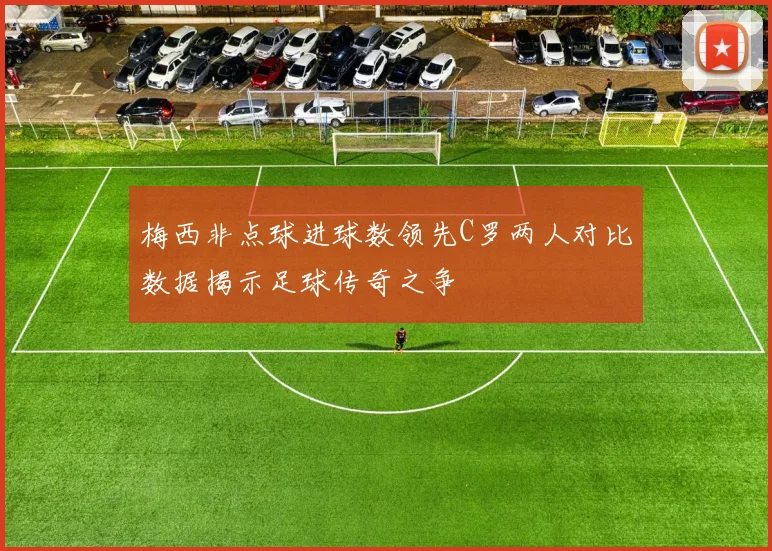 梅西非点球进球数领先C罗两人对比数据揭示足球传奇之争